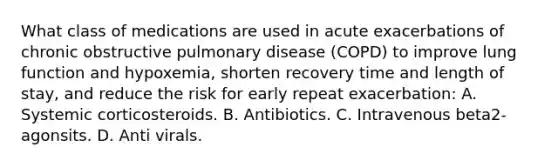 What class of medications are used in acute exacerbations of chronic obstructive pulmonary disease (COPD) to improve lung function and hypoxemia, shorten recovery time and length of stay, and reduce the risk for early repeat exacerbation: A. Systemic corticosteroids. B. Antibiotics. C. Intravenous beta2-agonsits. D. Anti virals.