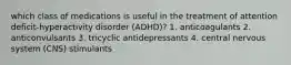 which class of medications is useful in the treatment of attention deficit-hyperactivity disorder (ADHD)? 1. anticoagulants 2. anticonvulsants 3. tricyclic antidepressants 4. central nervous system (CNS) stimulants