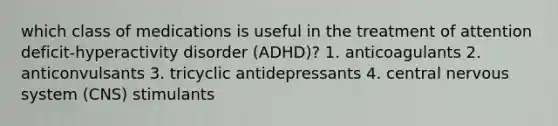 which class of medications is useful in the treatment of attention deficit-hyperactivity disorder (ADHD)? 1. anticoagulants 2. anticonvulsants 3. tricyclic antidepressants 4. central nervous system (CNS) stimulants