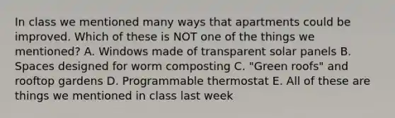 In class we mentioned many ways that apartments could be improved. Which of these is NOT one of the things we mentioned? A. Windows made of transparent solar panels B. Spaces designed for worm composting C. "Green roofs" and rooftop gardens D. Programmable thermostat E. All of these are things we mentioned in class last week