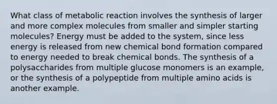 What class of metabolic reaction involves the synthesis of larger and more complex molecules from smaller and simpler starting molecules? Energy must be added to the system, since less energy is released from new chemical bond formation compared to energy needed to break chemical bonds. The synthesis of a polysaccharides from multiple glucose monomers is an example, or the synthesis of a polypeptide from multiple <a href='https://www.questionai.com/knowledge/k9gb720LCl-amino-acids' class='anchor-knowledge'>amino acids</a> is another example.