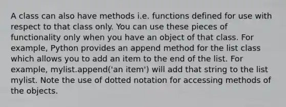 A class can also have methods i.e. functions defined for use with respect to that class only. You can use these pieces of functionality only when you have an object of that class. For example, Python provides an append method for the list class which allows you to add an item to the end of the list. For example, mylist.append('an item') will add that string to the list mylist. Note the use of dotted notation for accessing methods of the objects.