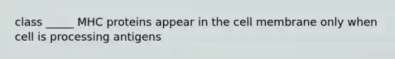 class _____ MHC proteins appear in the cell membrane only when cell is processing antigens