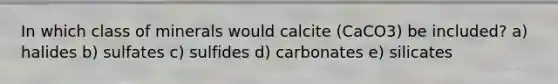 In which class of minerals would calcite (CaCO3) be included? a) halides b) sulfates c) sulfides d) carbonates e) silicates