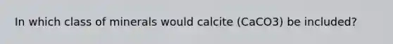 In which class of minerals would calcite (CaCO3) be included?