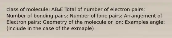 class of molecule: AB₄E Total of number of electron pairs: Number of bonding pairs: Number of lone pairs: Arrangement of Electron pairs: Geometry of the molecule or ion: Examples angle: (include in the case of the exmaple)