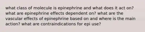 what class of molecule is epinephrine and what does it act on? what are epinephrine effects dependent on? what are the vascular effects of epinephrine based on and where is the main action? what are contraindications for epi use?