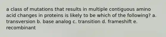 a class of mutations that results in multiple contiguous amino acid changes in proteins is likely to be which of the following? a. transversion b. base analog c. transition d. frameshift e. recombinant