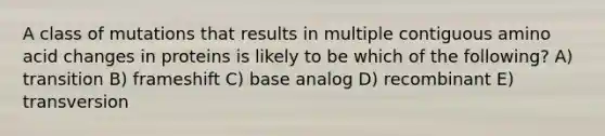 A class of mutations that results in multiple contiguous amino acid changes in proteins is likely to be which of the following? A) transition B) frameshift C) base analog D) recombinant E) transversion