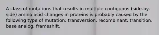 A class of mutations that results in multiple contiguous (side-by-side) amino acid changes in proteins is probably caused by the following type of mutation: transversion. recombinant. transition. base analog. frameshift.