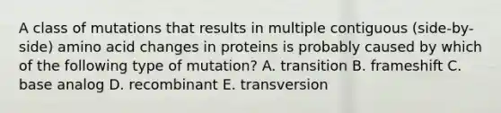 A class of mutations that results in multiple contiguous (side-by-side) amino acid changes in proteins is probably caused by which of the following type of mutation? A. transition B. frameshift C. base analog D. recombinant E. transversion