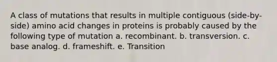 A class of mutations that results in multiple contiguous (side-by-side) amino acid changes in proteins is probably caused by the following type of mutation a. recombinant. b. transversion. c. base analog. d. frameshift. e. Transition