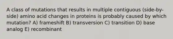 A class of mutations that results in multiple contiguous (side-by-side) amino acid changes in proteins is probably caused by which mutation? A) frameshift B) transversion C) transition D) base analog E) recombinant