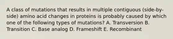 A class of mutations that results in multiple contiguous (side-by-side) amino acid changes in proteins is probably caused by which one of the following types of mutations? A. Transversion B. Transition C. Base analog D. Frameshift E. Recombinant