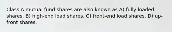 Class A mutual fund shares are also known as A) fully loaded shares. B) high-end load shares. C) front-end load shares. D) up-front shares.