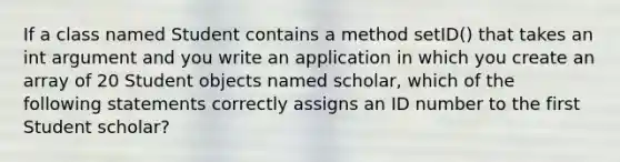 If a class named Student contains a method setID() that takes an int argument and you write an application in which you create an array of 20 Student objects named scholar, which of the following statements correctly assigns an ID number to the first Student scholar?