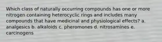 Which class of naturally occurring compounds has one or more nitrogen containing heterocyclic rings and includes many compounds that have medicinal and physiological effects? a. analgesics b. alkaloids c. pheromones d. nitrosamines e. carcinogens