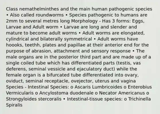 Class nemathelminthes and the main human pathogenic species • Also called roundworms • Species pathogenic to humans are 2mm to several metres long Morphology - Has 3 forms: Eggs, Larvae and Adult worm • Larvae are long and slender and mature to become adult worms • Adult worms are elongated, cylindrical and bilaterally symmetrical • Adult worms have hoooks, teethh, plates and papillae at their anterior end for the purpose of abrasion, attachment and sensory response • The male organs are in the posterior third part and are made up of a single coiled tube which has differentiated parts (testis, vas deferens, seminal vessicle and ejaculatory duct) while the female organ is a bifurcated tube differentiated into ovary, oviduct, seminal receptacle, ovejector, uterus and vagina Species - Intestinal Species: o Ascaris Lumbricoides o Enterobius Vermicularis o Ancylostoma duodenale o Necator Americanus o Strongyloides stercoralis • Intestinal-tissue species: o Trichinella Spiralis