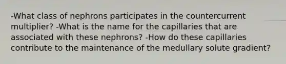 -What class of nephrons participates in the countercurrent multiplier? -What is the name for the capillaries that are associated with these nephrons? -How do these capillaries contribute to the maintenance of the medullary solute gradient?