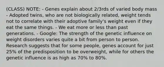 (CLASS) NOTE: - Genes explain about 2/3rds of varied body mass - Adopted twins, who are not biologically related, weight tends not to correlate with their adoptive family's weight even if they eat the same things. - We eat more or <a href='https://www.questionai.com/knowledge/k7BtlYpAMX-less-than' class='anchor-knowledge'>less than</a> past generations. - Google: The strength of the genetic influence on weight disorders varies quite a bit from person to person. Research suggests that for some people, genes account for just 25% of the predisposition to be overweight, while for others the genetic influence is as high as 70% to 80%.