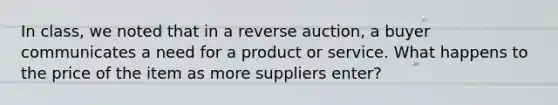 In class, we noted that in a reverse auction, a buyer communicates a need for a product or service. What happens to the price of the item as more suppliers enter?