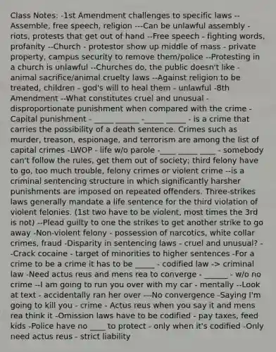 Class Notes: -1st Amendment challenges to specific laws --Assemble, free speech, religion ---Can be unlawful assembly - riots, protests that get out of hand --Free speech - fighting words, profanity --Church - protestor show up middle of mass - private property, campus security to remove them/police --Protesting in a church is unlawful --Churches do, the public doesn't like - animal sacrifice/animal cruelty laws --Against religion to be treated, children - god's will to heal them - unlawful -8th Amendment --What constitutes cruel and unusual - disproportionate punishment when compared with the crime -Capital punishment - _____ ______ -_____ _____ - is a crime that carries the possibility of a death sentence. Crimes such as murder, treason, espionage, and terrorism are among the list of capital crimes -LWOP - life w/o parole -____ _____ ____ - somebody can't follow the rules, get them out of society; third felony have to go, too much trouble, felony crimes or violent crime --is a criminal sentencing structure in which significantly harsher punishments are imposed on repeated offenders. Three-strikes laws generally mandate a life sentence for the third violation of violent felonies. (1st two have to be violent, most times the 3rd is not) --Plead guilty to one the strikes to get another strike to go away -Non-violent felony - possession of narcotics, white collar crimes, fraud -Disparity in sentencing laws - cruel and unusual? --Crack cocaine - target of minorities to higher sentences -For a crime to be a crime it has to be _____ - codified law -> criminal law -Need actus reus and mens rea to converge - ______ - w/o no crime --I am going to run you over with my car - mentally --Look at text - accidentally ran her over ---No convergence -Saying I'm going to kill you - crime - Actus reus when you say it and mens rea think it -Omission laws have to be codified - pay taxes, feed kids -Police have no ____ to protect - only when it's codified -Only need actus reus - strict liability