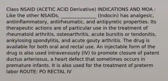 Class NSAID (ACETIC ACID Derivative) INDICATIONS AND MOA : Like the other NSAIDs, _______________ (Indocin) has analgesic, antiinflammatory, antirheumatic, and antipyretic properties. Its therapeutic actions are of particular use in the treatment of rheumatoid arthritis, osteoarthritis, acute bursitis or tendonitis, ankylosing spondylitis, and acute gouty arthritis. The drug is available for both oral and rectal use. An injectable form of the drug is also used intravenously (IV) to promote closure of patent ductus arteriosus, a heart defect that sometimes occurs in premature infants. It is also used for the treatment of preterm labor ROUTE: PO RECTAL IV