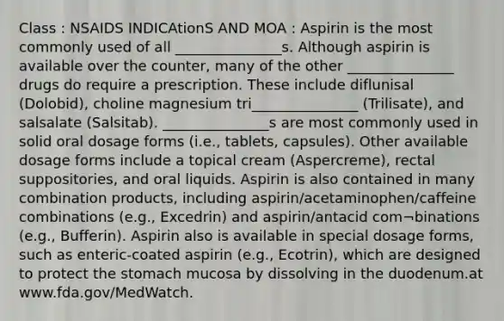 Class : NSAIDS INDICAtionS AND MOA : Aspirin is the most commonly used of all _______________s. Although aspirin is available over the counter, many of the other _______________ drugs do require a prescription. These include diflunisal (Dolobid), choline magnesium tri_______________ (Trilisate), and salsalate (Salsitab). _______________s are most commonly used in solid oral dosage forms (i.e., tablets, capsules). Other available dosage forms include a topical cream (Aspercreme), rectal suppositories, and oral liquids. Aspirin is also contained in many combination products, including aspirin/acetaminophen/caffeine combinations (e.g., Excedrin) and aspirin/antacid com¬binations (e.g., Bufferin). Aspirin also is available in special dosage forms, such as enteric-coated aspirin (e.g., Ecotrin), which are designed to protect the stomach mucosa by dissolving in the duodenum.at www.fda.gov/MedWatch.