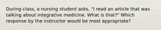 During class, a nursing student asks, "I read an article that was talking about integrative medicine. What is that?" Which response by the instructor would be most appropriate?