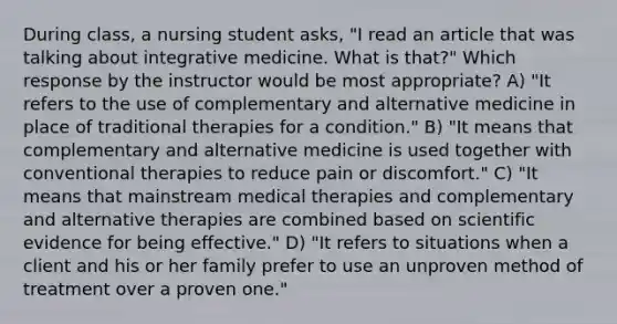 During class, a nursing student asks, "I read an article that was talking about integrative medicine. What is that?" Which response by the instructor would be most appropriate? A) "It refers to the use of complementary and alternative medicine in place of traditional therapies for a condition." B) "It means that complementary and alternative medicine is used together with conventional therapies to reduce pain or discomfort." C) "It means that mainstream medical therapies and complementary and alternative therapies are combined based on scientific evidence for being effective." D) "It refers to situations when a client and his or her family prefer to use an unproven method of treatment over a proven one."