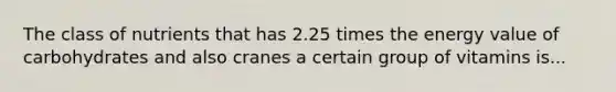 The class of nutrients that has 2.25 times the energy value of carbohydrates and also cranes a certain group of vitamins is...