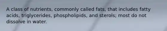 A class of nutrients, commonly called fats, that includes fatty acids, triglycerides, phospholipids, and sterols; most do not dissolve in water.