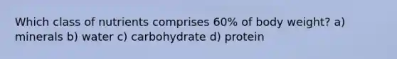 Which class of nutrients comprises 60% of body weight? a) minerals b) water c) carbohydrate d) protein