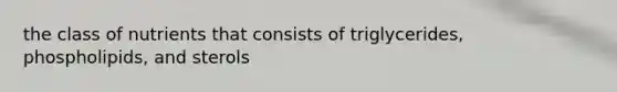 the class of nutrients that consists of triglycerides, phospholipids, and sterols