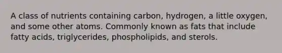 A class of nutrients containing carbon, hydrogen, a little oxygen, and some other atoms. Commonly known as fats that include fatty acids, triglycerides, phospholipids, and sterols.