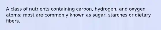 A class of nutrients containing carbon, hydrogen, and oxygen atoms; most are commonly known as sugar, starches or dietary fibers.