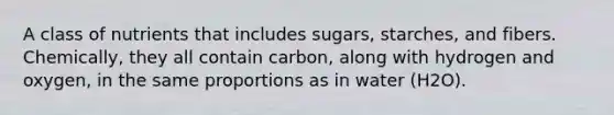 A class of nutrients that includes sugars, starches, and fibers. Chemically, they all contain carbon, along with hydrogen and oxygen, in the same proportions as in water (H2O).