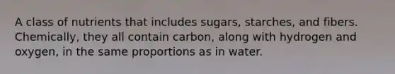 A class of nutrients that includes sugars, starches, and fibers. Chemically, they all contain carbon, along with hydrogen and oxygen, in the same proportions as in water.