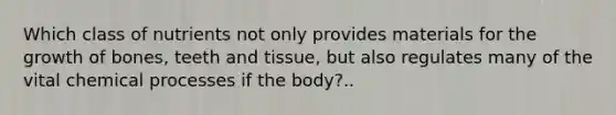 Which class of nutrients not only provides materials for the growth of bones, teeth and tissue, but also regulates many of the vital chemical processes if the body?..