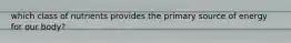 which class of nutrients provides the primary source of energy for our body?