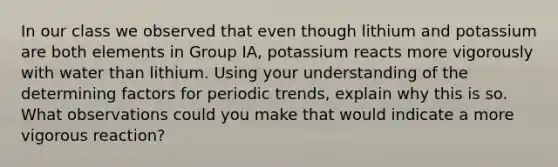 In our class we observed that even though lithium and potassium are both elements in Group IA, potassium reacts more vigorously with water than lithium. Using your understanding of the determining factors for periodic trends, explain why this is so. What observations could you make that would indicate a more vigorous reaction?