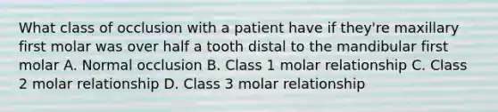 What class of occlusion with a patient have if they're maxillary first molar was over half a tooth distal to the mandibular first molar A. Normal occlusion B. Class 1 molar relationship C. Class 2 molar relationship D. Class 3 molar relationship