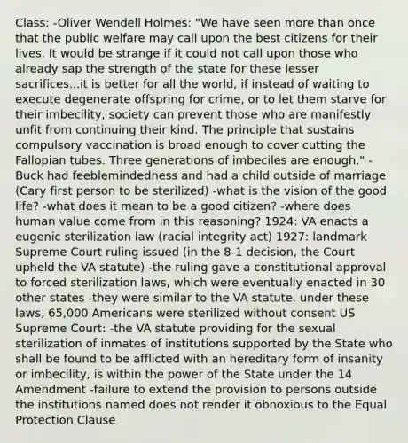 Class: -Oliver Wendell Holmes: "We have seen more than once that the public welfare may call upon the best citizens for their lives. It would be strange if it could not call upon those who already sap the strength of the state for these lesser sacrifices...it is better for all the world, if instead of waiting to execute degenerate offspring for crime, or to let them starve for their imbecility, society can prevent those who are manifestly unfit from continuing their kind. The principle that sustains compulsory vaccination is broad enough to cover cutting the Fallopian tubes. Three generations of imbeciles are enough." -Buck had feeblemindedness and had a child outside of marriage (Cary first person to be sterilized) -what is the vision of the good life? -what does it mean to be a good citizen? -where does human value come from in this reasoning? 1924: VA enacts a eugenic sterilization law (racial integrity act) 1927: landmark Supreme Court ruling issued (in the 8-1 decision, the Court upheld the VA statute) -the ruling gave a constitutional approval to forced sterilization laws, which were eventually enacted in 30 other states -they were similar to the VA statute. under these laws, 65,000 Americans were sterilized without consent US Supreme Court: -the VA statute providing for the sexual sterilization of inmates of institutions supported by the State who shall be found to be afflicted with an hereditary form of insanity or imbecility, is within the power of the State under the 14 Amendment -failure to extend the provision to persons outside the institutions named does not render it obnoxious to the Equal Protection Clause