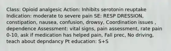 Class: Opioid analgesic Action: Inhibits serotonin reuptake Indication: moderate to severe pain SE: RESP DRESSION, constipation, nausea, confusion, drowsy, Coordination issues , dependence Assessment: vital signs, pain assessment, rate pain 0-10, ask if medication has helped pain, Fall prec, No driving, teach about depndancy Pt education: S+S