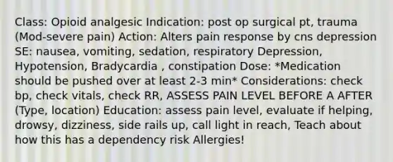 Class: Opioid analgesic Indication: post op surgical pt, trauma (Mod-severe pain) Action: Alters pain response by cns depression SE: nausea, vomiting, sedation, respiratory Depression, Hypotension, Bradycardia , constipation Dose: *Medication should be pushed over at least 2-3 min* Considerations: check bp, check vitals, check RR, ASSESS PAIN LEVEL BEFORE A AFTER (Type, location) Education: assess pain level, evaluate if helping, drowsy, dizziness, side rails up, call light in reach, Teach about how this has a dependency risk Allergies!