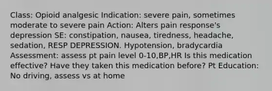 Class: Opioid analgesic Indication: severe pain, sometimes moderate to severe pain Action: Alters pain response's depression SE: constipation, nausea, tiredness, headache, sedation, RESP DEPRESSION. Hypotension, bradycardia Assessment: assess pt pain level 0-10,BP,HR Is this medication effective? Have they taken this medication before? Pt Education: No driving, assess vs at home