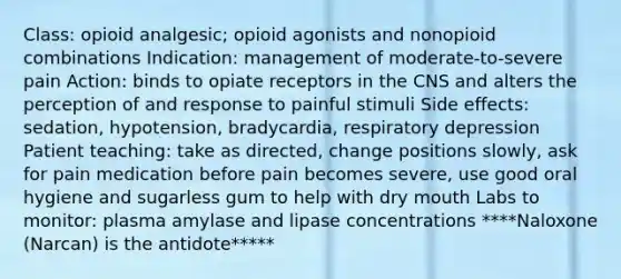 Class: opioid analgesic; opioid agonists and nonopioid combinations Indication: management of moderate-to-severe pain Action: binds to opiate receptors in the CNS and alters the perception of and response to painful stimuli Side effects: sedation, hypotension, bradycardia, respiratory depression Patient teaching: take as directed, change positions slowly, ask for pain medication before pain becomes severe, use good oral hygiene and sugarless gum to help with dry mouth Labs to monitor: plasma amylase and lipase concentrations ****Naloxone (Narcan) is the antidote*****