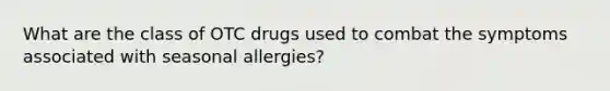 What are the class of OTC drugs used to combat the symptoms associated with seasonal allergies?