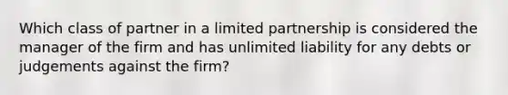 Which class of partner in a limited partnership is considered the manager of the firm and has unlimited liability for any debts or judgements against the firm?