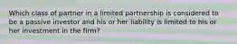 Which class of partner in a limited partnership is considered to be a passive investor and his or her liability is limited to his or her investment in the firm?